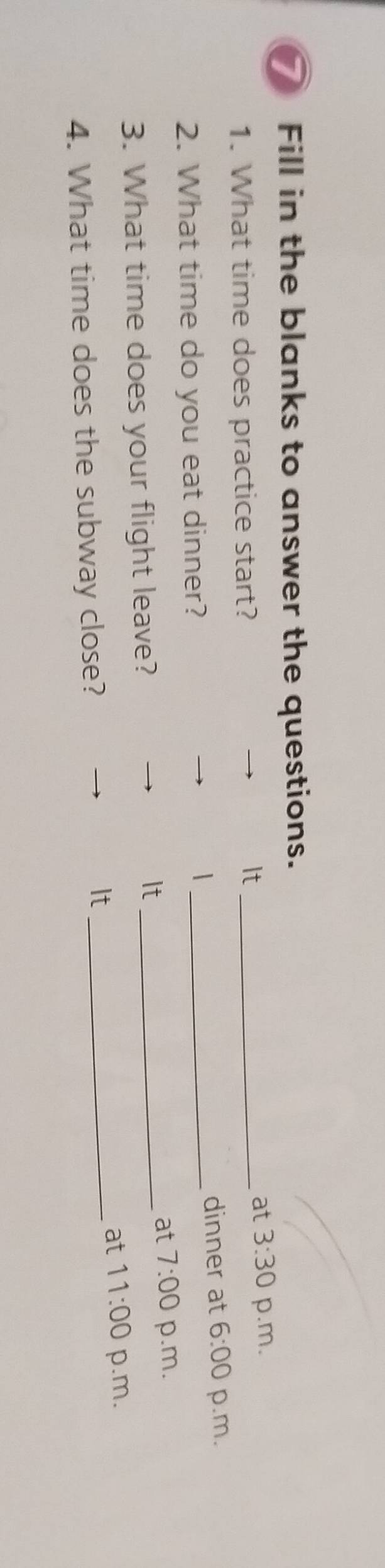 Fill in the blanks to answer the questions. 
1. What time does practice start? 
It_ 
at 3:30 p.m. 
2. What time do you eat dinner? _dinner at 6:00 p.m. 
| 
It 
at 7:00 
3. What time does your flight leave? _p.m. 
at 11:00 p.m. 
4. What time does the subway close? 
It_