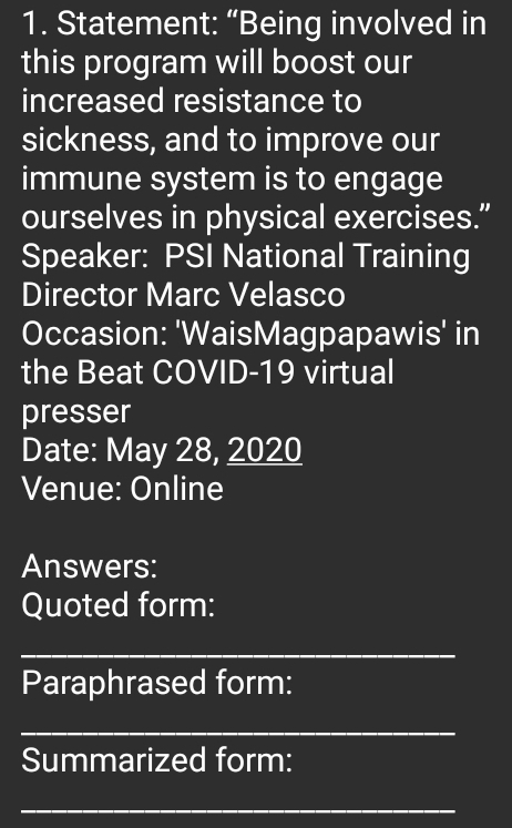 Statement: “Being involved in 
this program will boost our 
increased resistance to 
sickness, and to improve our 
immune system is to engage 
ourselves in physical exercises.” 
Speaker: PSI National Training 
Director Marc Velasco 
Occasion: 'WaisMagpapawis' in 
the Beat COVID-19 virtual 
presser 
Date: May 28, 2020 
Venue: Online 
Answers: 
Quoted form: 
_ 
Paraphrased form: 
_ 
Summarized form: 
_