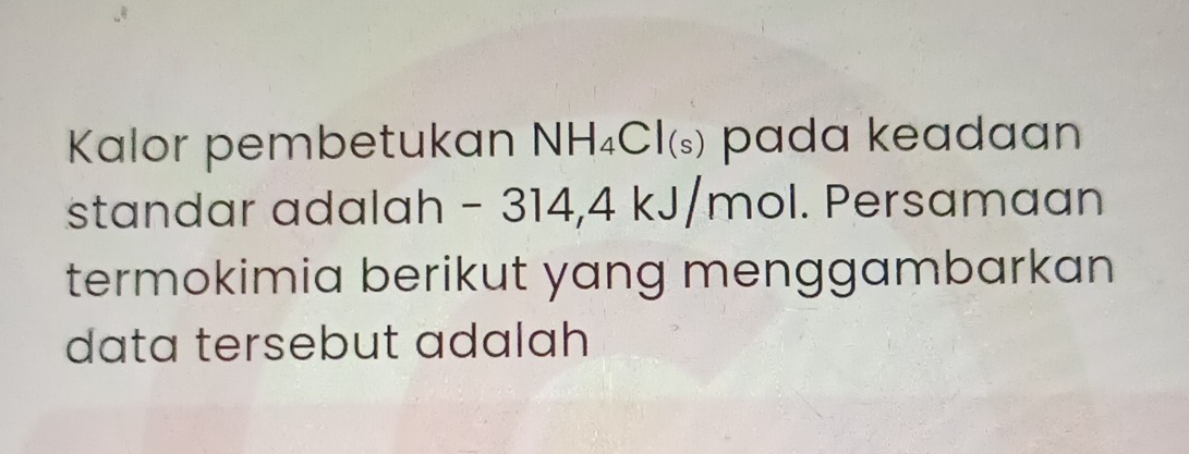 Kalor pembetukan NH_4Cl_(s) pada keadaan 
standar adalah - 314, 4 kJ, m hol. Persamaan 
termokimia berikut yang menggambarkan 
data tersebut adalah