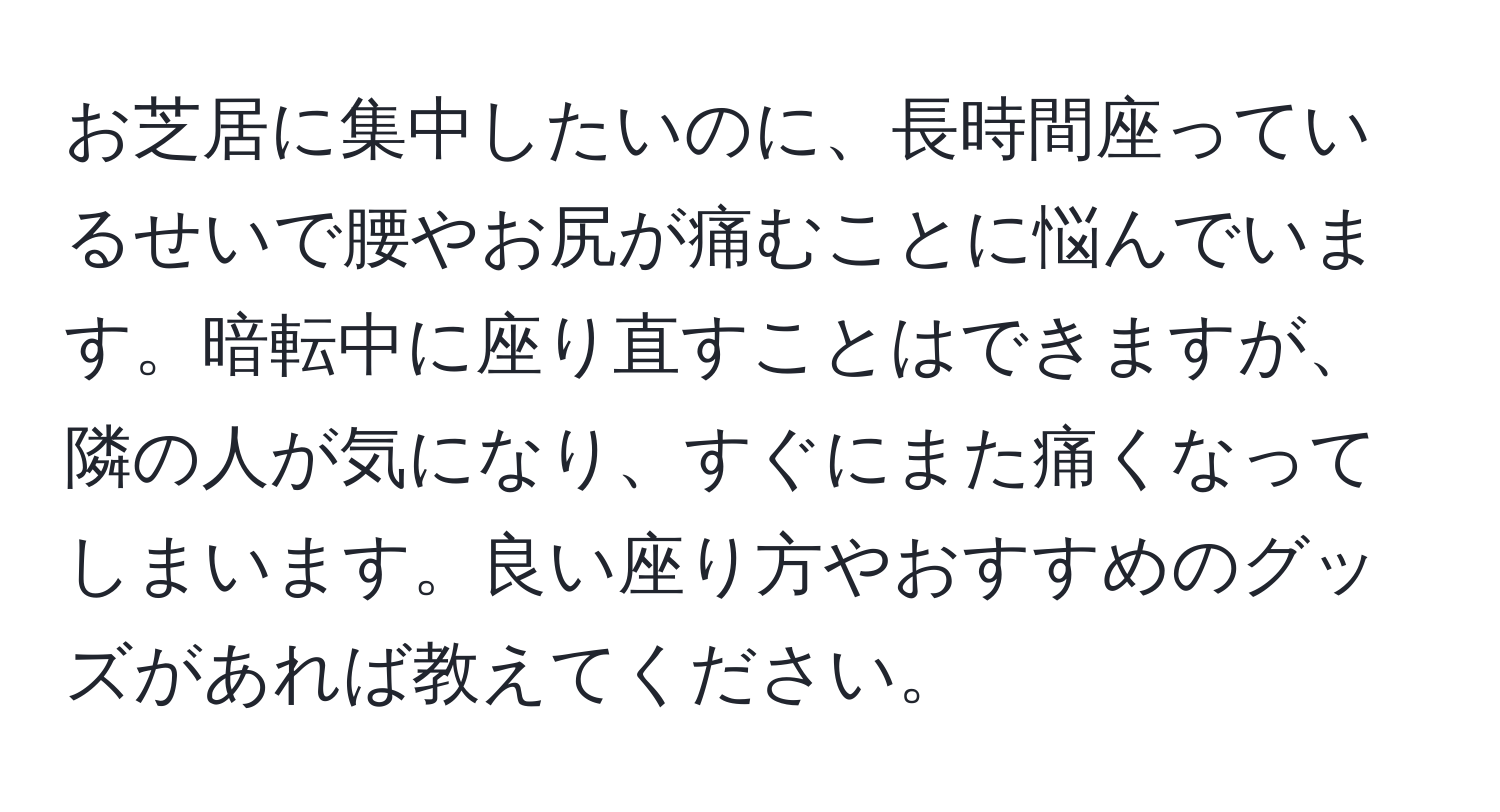 お芝居に集中したいのに、長時間座っているせいで腰やお尻が痛むことに悩んでいます。暗転中に座り直すことはできますが、隣の人が気になり、すぐにまた痛くなってしまいます。良い座り方やおすすめのグッズがあれば教えてください。