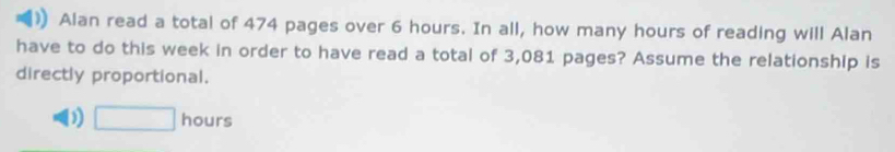 Alan read a total of 474 pages over 6 hours. In all, how many hours of reading will Alan
have to do this week in order to have read a total of 3,081 pages? Assume the relationship is
directly proportional.
D □ hours