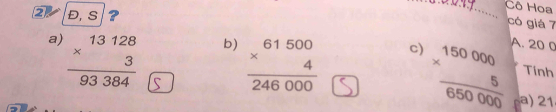 Cô Hoa
2 Đ, S ?
_
có giá 7
a) beginarrayr 13128 * 3 hline 9384endarray 93384 A. 20 0
b) frac beginarrayr 61500 * 4 hline 246000endarray 
c)
frac beginarrayr 150000 * 5endarray 650000 Tính
a) 21