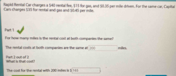 Rapid Rental Car charges a $40 rental fee, $15 for gas, and $0.35 per mile driven. For the same car, Capital 
Cars charges $35 for rental and gas and $0.45 per mile. 
Part 1 
For how many miles is the rental cost at both companies the same? 
The rental costs at both companies are the same at 200 miles. 
Part 2 out of 2 
What is that cost? 
The cost for the rental with 200 miles is $ 165