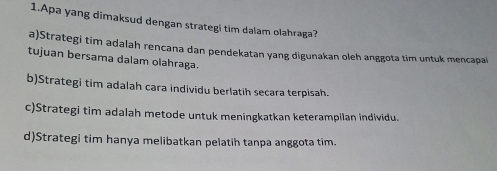 Apa yang dimaksud dengan strategi tim dalam olahraga?
a)Strategi tim adalah rencana dan pendekatan yang digunakan oleh anggota tim untuk mencapai
tujuan bersama dalam olahraga.
b)Strategi tim adalah cara individu berlatih secara terpisah.
c)Strategi tim adalah metode untuk meningkatkan keterampilan individu.
d)Strategi tim hanya melibatkan pelatih tanpa anggota tim.