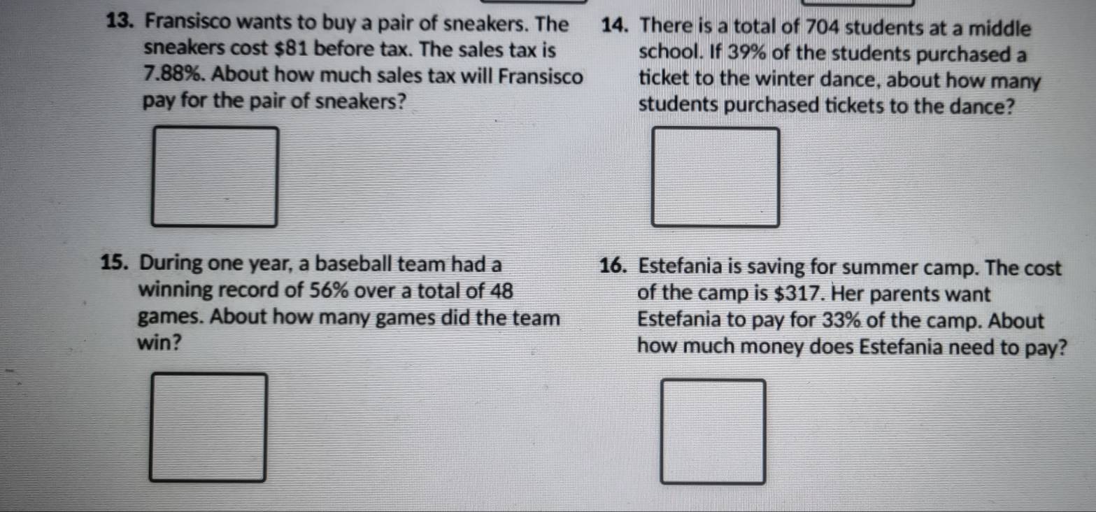 Fransisco wants to buy a pair of sneakers. The 14. There is a total of 704 students at a middle 
sneakers cost $81 before tax. The sales tax is school. If 39% of the students purchased a
7.88%. About how much sales tax will Fransisco ticket to the winter dance, about how many 
pay for the pair of sneakers? students purchased tickets to the dance? 
15. During one year, a baseball team had a 16. Estefania is saving for summer camp. The cost 
winning record of 56% over a total of 48 of the camp is $317. Her parents want 
games. About how many games did the team Estefania to pay for 33% of the camp. About 
win? how much money does Estefania need to pay?