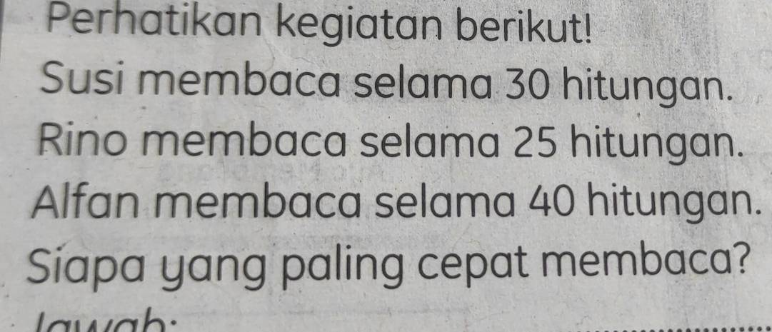 Perhatikan kegiatan berikut! 
Susi membaca selama 30 hitungan. 
Rino membaca selama 25 hitungan. 
Alfan membaca selama 40 hitungan. 
Siapa yang paling cepat membaca?