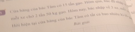 Cửa hàng của bắc Tâm có 15 tấn gạo. Hôm qua, bắc đã nhà t h 
mỗt xe chứ 2 tần 50 kg gạo. Hôm nay, bác nhập về 3 xe, mề 
Hội hiện tại cửa hàng của bắc Tâm có tất cá bao nhiệu ki Vo a 
Bài giải