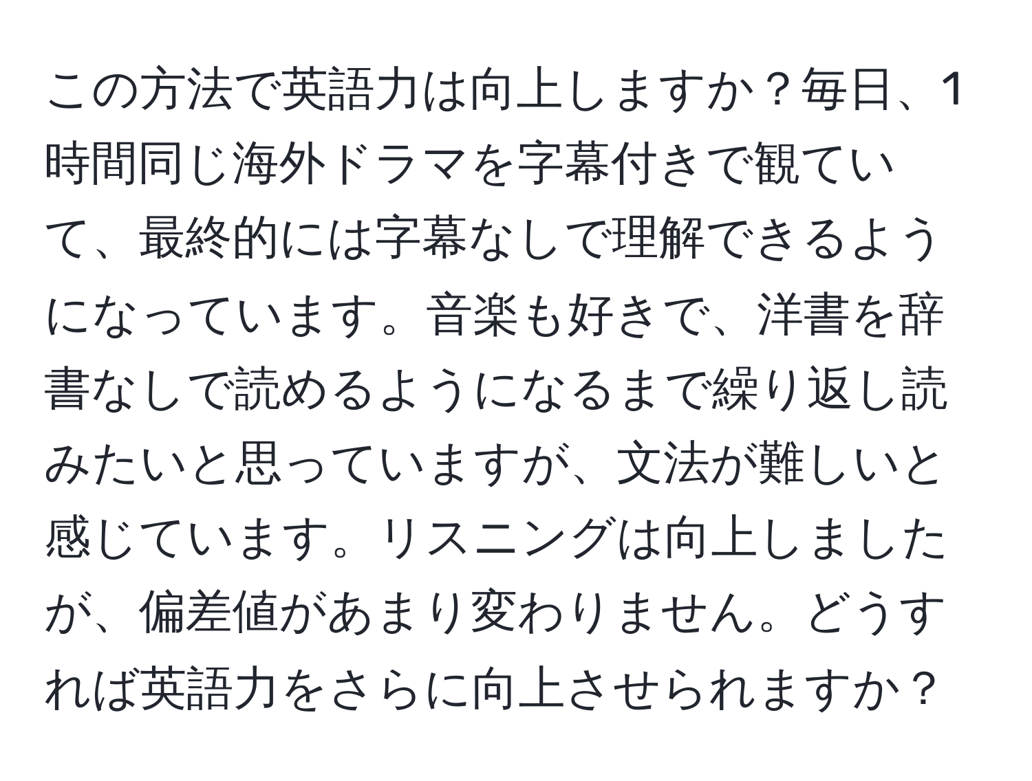 この方法で英語力は向上しますか？毎日、1時間同じ海外ドラマを字幕付きで観ていて、最終的には字幕なしで理解できるようになっています。音楽も好きで、洋書を辞書なしで読めるようになるまで繰り返し読みたいと思っていますが、文法が難しいと感じています。リスニングは向上しましたが、偏差値があまり変わりません。どうすれば英語力をさらに向上させられますか？