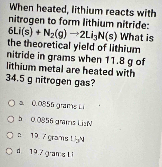 When heated, lithium reacts with
nitrogen to form lithium nitride:
6Li(s)+N_2(g)to 2Li_3N(s) What is
the theoretical yield of lithium
nitride in grams when 11.8 g of
lithium metal are heated with
34.5 g nitrogen gas?
a. 0.0856 grams Li
b. 0.0856 grams Li₃N
c. 19. 7 grams Li₃N
d. 19.7 grams Li