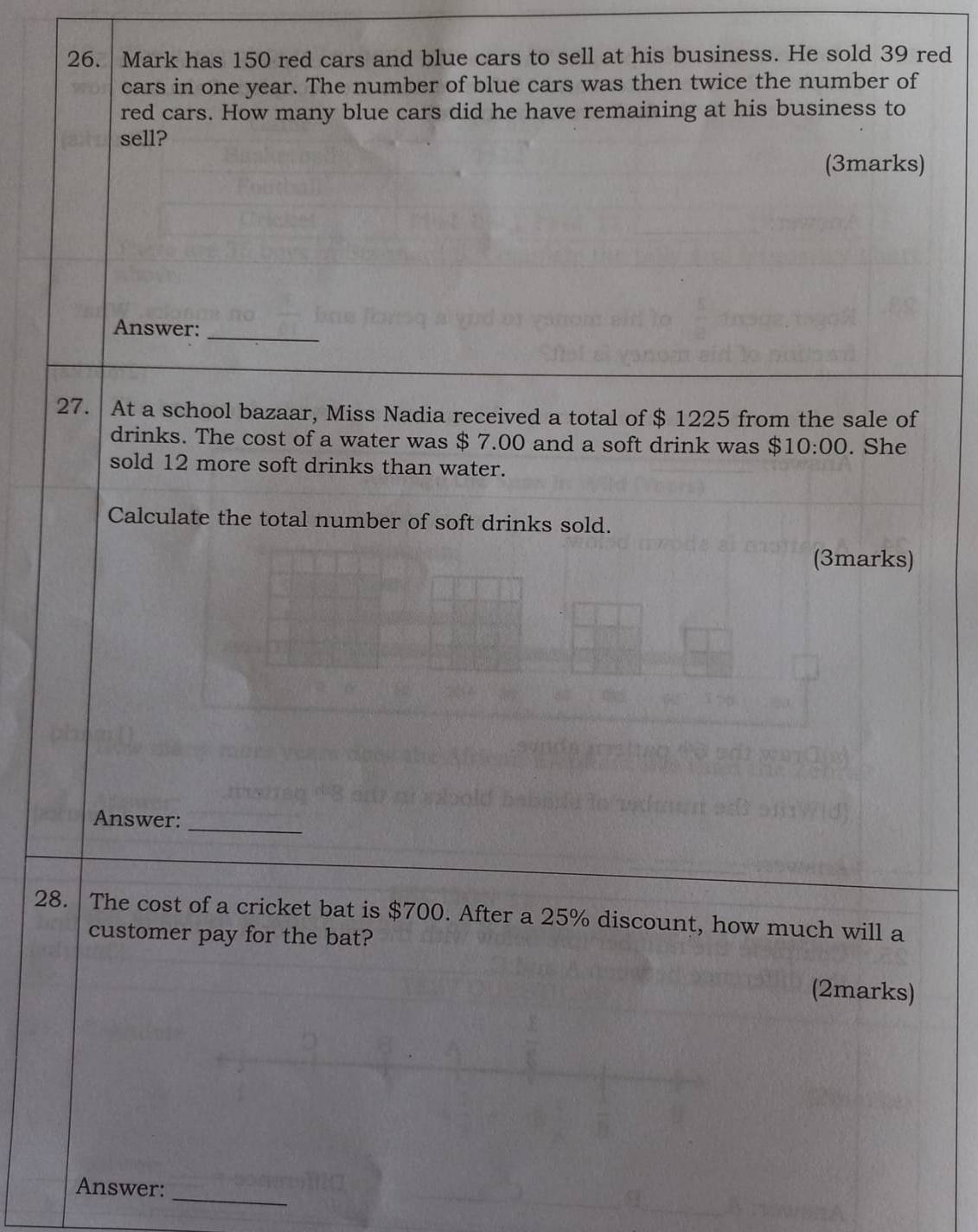 Mark has 150 red cars and blue cars to sell at his business. He sold 39 red 
cars in one year. The number of blue cars was then twice the number of 
red cars. How many blue cars did he have remaining at his business to 
sell? 
(3marks) 
Answer:_ 
27. At a school bazaar, Miss Nadia received a total of $ 1225 from the sale of 
drinks. The cost of a water was $ 7.00 and a soft drink was $10:00. She 
sold 12 more soft drinks than water. 
Calculate the total number of soft drinks sold. 
(3marks) 
Answer: 
_ 
28. The cost of a cricket bat is $700. After a 25% discount, how much will a 
customer pay for the bat? 
(2marks) 
_ 
Answer: