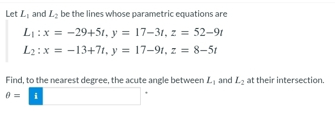 Let L_1 and L_2 be the lines whose parametric equations are
L_1:x=-29+5t, y=17-3t, z=52-9t
L_2:x=-13+7t, y=17-9t, z=8-5t
Find, to the nearest degree, the acute angle between L_1 and L_2 at their intersection.
θ = i 
。