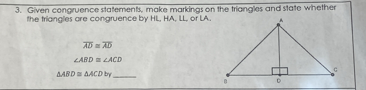 Given congruence statements, make markings on the triangles and state whether 
the triangles are congruence by HL, HA, LL, or LA.
overline AD≌ overline AD
∠ ABD≌ ∠ ACD
_ △ ABD≌ △ ACDby