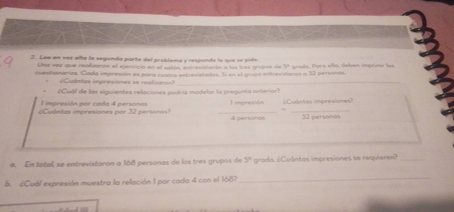 Lee en vaz alta la segunda parte del problema y responde lo que se pide. 
Una vez que reallizaran el ejercicio en el salón, entrevistarán a los tres grupos de 5° grado, Para ello, deben imprimir las 
cuestionarios. Cada impresión es para cuatro entrevistados. Si en el grupo entrevistaron a 32 personas, 
¿Cuántas impresiones se realizaron?_ 
ECuál de las siguientes relaciones podría modelar la pregunta anterior? 
impresión por cada 4 personas 1 impresión ¿Cuántas impresiones? 
¿Cuántas impresiones por 32 personas?_ 
_=
4 personas 32 personas 
a. En tatal, se entrevistaron a 168 personas de los tres grupos de 5° grado. ¿Cuántas impresiones se requieren?_ 
a. ¿Cuál expresión muestra la relación 1 por cada 4 con el 168? 
_