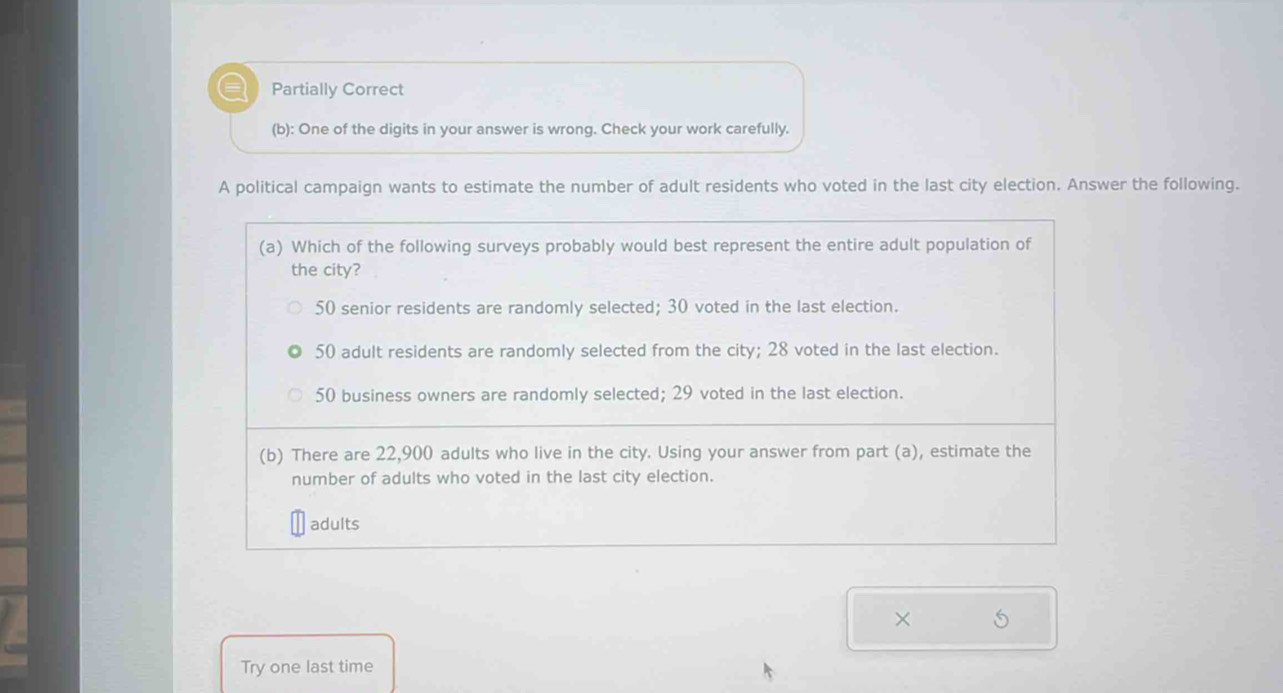 ar Partially Correct 
(b): One of the digits in your answer is wrong. Check your work carefully. 
A political campaign wants to estimate the number of adult residents who voted in the last city election. Answer the following. 
× 5 
Try one last time