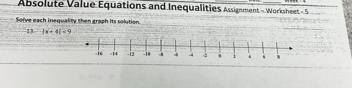 Absolute Value Equations and Inequalities Assignment - Worksheet - 5 
Solve each inequality then graph its solution. 
13. |x+4|<9</tex>