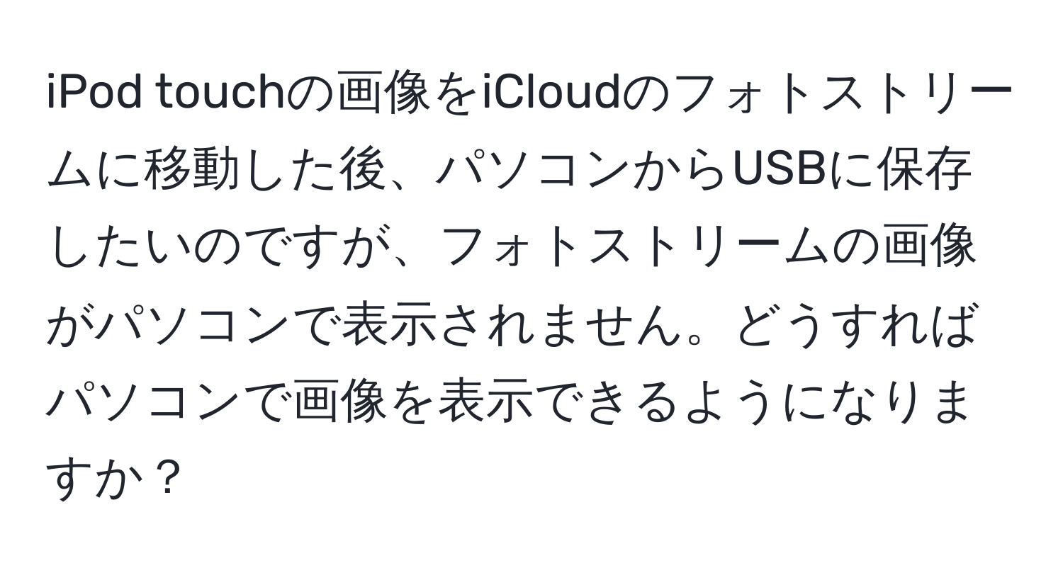 iPod touchの画像をiCloudのフォトストリームに移動した後、パソコンからUSBに保存したいのですが、フォトストリームの画像がパソコンで表示されません。どうすればパソコンで画像を表示できるようになりますか？
