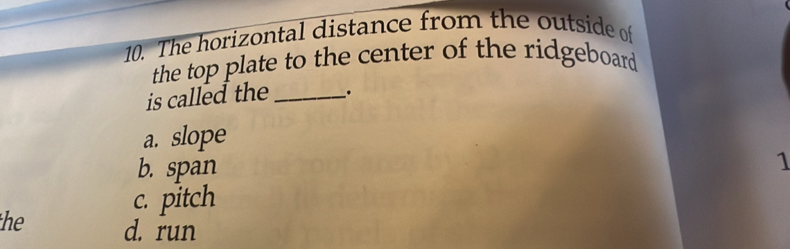 The horizontal distance from the outside of
the top plate to the center of the ridgeboard
is called the_
_.
a. slope
b. span
1
c. pitch
the
d. run