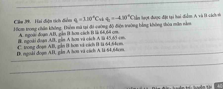 Hai điện tích điểm q_1=3.10^(-8)C và q_2=-4.10^(-8)C lần lượt được đặt tại hai điểm A và B cách nh
10cm trong chân không. Điểm mà tại đó cường độ điện trường bằng không thỏa mãn nằm
A. ngoài đoạn AB, gần B hơn cách B là 64,64 cm.
B. ngoài đoạn AB, gần A hơn và cách A là 45, 65 cm.
C. trong đoạn AB, gần B hơn và cách B là 64, 64cm.
_D. ngoài đoạn AB, gần A hơn và cách A là 64, 64cm.
_
cs luyên trí- luyên tài 40