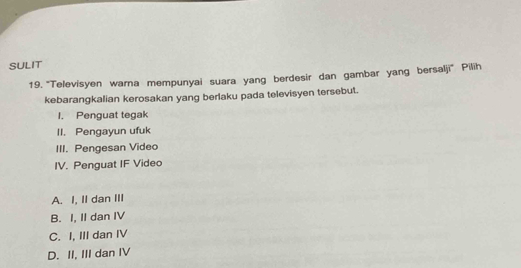 SULIT
19. 'Televisyen warna mempunyai suara yang berdesir dan gambar yang bersalji' Pilih
kebarangkalian kerosakan yang berlaku pada televisyen tersebut.
1. Penguat tegak
II. Pengayun ufuk
III. Pengesan Video
IV. Penguat IF Video
A. I, II dan III
B. I, II dan IV
C. I, III dan IV
D. II, III dan IV