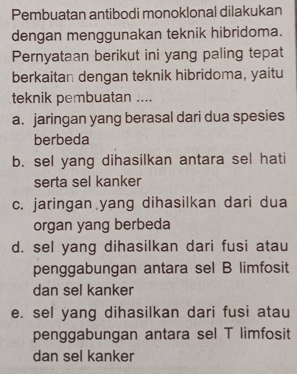 Pembuatan antibodi monoklonal dilakukan
dengan menggunakan teknik hibridoma.
Pernyataan berikut ini yang paling tepat
berkaitan dengan teknik hibridoma, yaitu
teknik pembuatan ....
a. jaringan yang berasal dari dua spesies
berbeda
b. sel yang dihasilkan antara sel hati
serta sel kanker
c. jaringan yang dihasilkan dari dua
organ yang berbeda
d. sel yang dihasilkan dari fusi atau
penggabungan antara sel B limfosit
dan sel kanker
e. sel yang dihasilkan dari fusi atau
penggabungan antara sel T limfosit
dan sel kanker