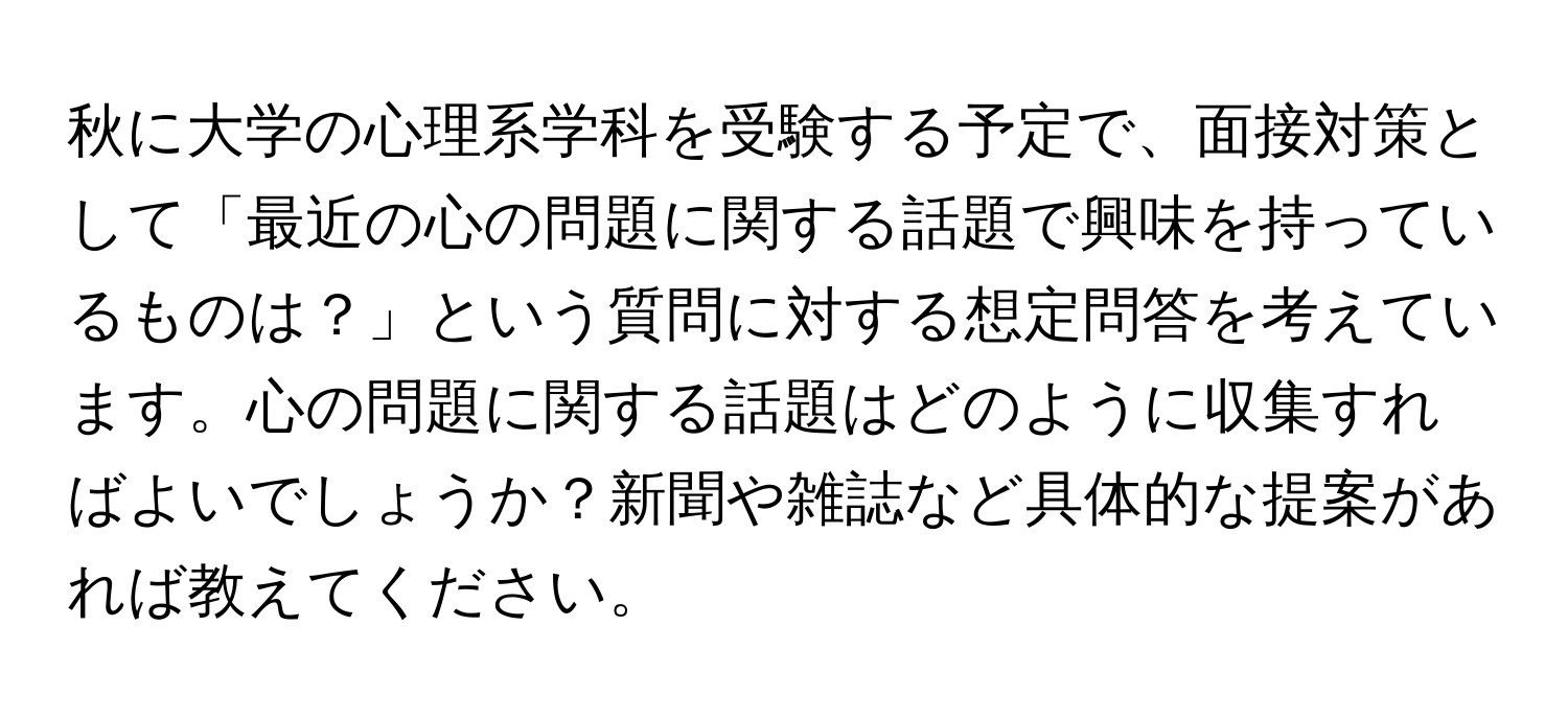 秋に大学の心理系学科を受験する予定で、面接対策として「最近の心の問題に関する話題で興味を持っているものは？」という質問に対する想定問答を考えています。心の問題に関する話題はどのように収集すればよいでしょうか？新聞や雑誌など具体的な提案があれば教えてください。