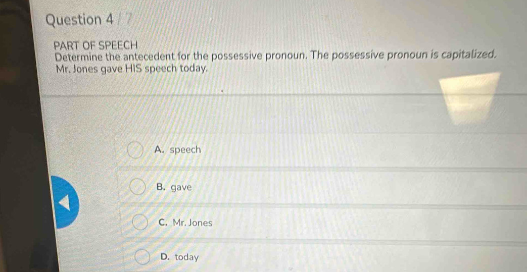 PART OF SPEECH
Determine the antecedent for the possessive pronoun. The possessive pronoun is capitalized.
Mr. Jones gave HIS speech today.
A. speech
B. gave
C. Mr. Jones
D. today