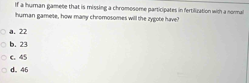 If a human gamete that is missing a chromosome participates in fertilization with a normal
human gamete, how many chromosomes will the zygote have?
a. 22
b. 23
c. 45
d. 46