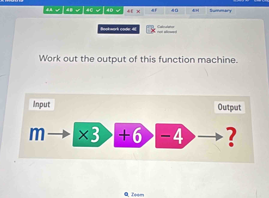 4A 4B 4C 4D 4E × 4F 4G 4H Summary 
Calculator 
Bookwork code: 4E not allowed 
Work out the output of this function machine. 
Input Output 
m * 3>+6>-4 □  
? 
Q Zoom