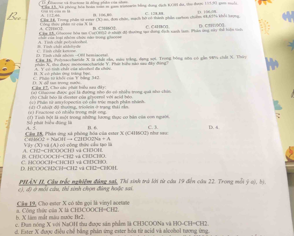 D. Glucose và fructose là đồng phân của nhau.
Câu 13, Xà phòng hóa hoàn toàn m gam tristearin bằng dung dịch KOH dư, thu được 115,92 gam muỗi,
Giá trị của m là
A. 112,46. B. 106.80. C. 128,88. D. 106,08.
Câu 14. Trong phân tử ester (X) no, đơn chức, mạch hở có thành phần carbon chiếm 48,65% khối lượng.
Công thức phân tứ của X là
A. C2H4O2. B. C3H6O2. C. C4H8O2. D. C5H10O2.
Câu 15, Glucose hòa tan Cu(OH)2 ở nhiệt độ thường tạo dung dịch xanh lam. Phản ứng này thể hiện tính
chất của loại nhóm chức nào trong glucose
A. Tinh chất polyalcohol.
B. Tính chất aldehyde
C. Tính chất ketone.
D. Tính chất nhóm -OH hemiacetal.
Câu 16. Polysaccharide X là chất rắn, màu trắng, dạng sợi. Trong bông nõn có gần 98% chất X. Thủy
phân X, thu được monosaccharide Y. Phát biểu nào sau đây đúng?
A. Y có tính chất của alcohol đa chức.
B. X có phân ứng tráng bạc
C. Phân tử khối của Y bằng 342.
D. X dễ tan trong nước.
Câu 17. Cho các phát biểu sau đây:
(a) Glucose được gọi là đường nho do có nhiều trong quả nho chín.
(b) Chất béo là diester của glycerol với acid béo.
(c) Phân tử amylopectin có cấu trúc mạch phân nhánh.
(d) Ở nhiệt độ thường, triolein ở trạng thái rắn.
(e) Fructose có nhiều trong mật ong.
(f) Tinh bột là một trong những lương thực cơ bản của con người.
Số phát biểu đúng là
A. 5. B. 6. C. 3. D. 4.
Câu 18. Phản ứng xả phòng hóa của ester X (C4H6O2) như sau:
C4H6O2 + NaOH → C2H3O2Na + A
Vậy (X) và (A) có công thức cấu tạo là
A. CH2=CHCOOCH3 và CH3OH.
B. CH3COOCH=CH2 và CH3CHO.
C. HCOOCH=CHCH3 và CH3CHO.
D. HCOOCH2CH=CH2 và CH2=CHOH.
PHẢN II. Câu trắc nghiệm đúng sai. Thí sinh trả lời từ câu 19 đến câu 22. Trong mỗi ý a), b),
c), d) ở mỗi câu, thí sinh chọn đúng hoặc sai.
Câu 19. Cho ester X có tên gọi là vinyl acetate
a. Công thức của X là CH3COOCH=CH2.
b. X làm mất màu nước Br2.
c. Đun nóng X với NaOH thu được sản phẩm là CH3COONa và HO-CH=CH2.
d. Ester X được điều chế bằng phản ứng ester hóa từ acid và alcohol tương ứng.