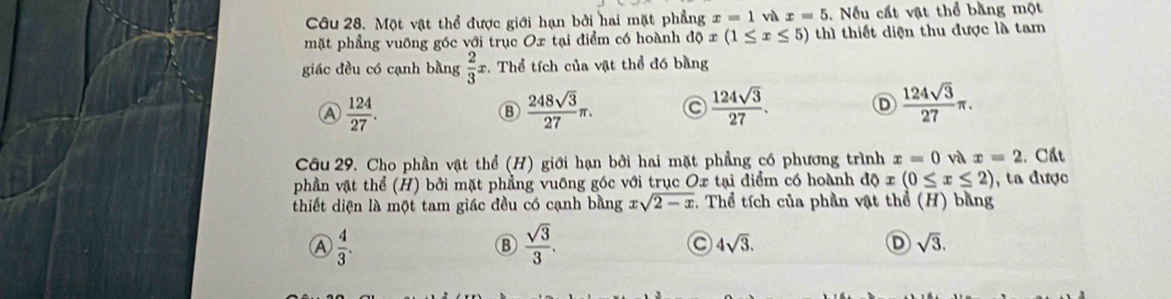 Một vật thể được giới hạn bởi hai mặt phẳng x=1 vì x=5. Nếu cất vật thể bằng một
mặt phẳng vuỡng góc với trục Ox tại điểm có hoành độ x(1≤ x≤ 5) thì thiết diện thu được là tam
giác đều có cạnh bằng  2/3  x. Thể tích của vật thể đó bằng
A  124/27 .
B  248sqrt(3)/27 π.
 124sqrt(3)/27 . D  124sqrt(3)/27 π. 
Câu 29. Cho phần vật thể (H) giới hạn bởi hai mặt phẳng có phương trình x=0 và x=2 1. Cất
phần vật thể (H) bởi mặt phẳng vuỡng góc với trục Ox tại điểm có hoành độ x(0≤ x≤ 2) , ta được
thiết diện là một tam giác đều có cạnh bằng xsqrt(2-x) , Thể tích của phần vật thổ (H) bằng
A  4/3 .
 sqrt(3)/3 .
4sqrt(3).
D sqrt(3).