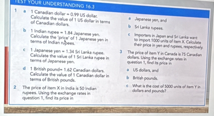 TEST YOUR UNDERSTANDING 16.3
1 a 1 Canadian dollar = 0.99 US dollar. Japanese yen, and
Calculate the value of 1 US dollar in terms b Sri Lanka rupees.
of Canadian dollars.
b 1 Indian rupee =1.84 Japanese yen. c Importers in Japan and Sri Lanka want
Calculate the "price" of 1 Japanese yen in to import 1000 units of item X. Calculate
terms of Indian rupees. their price in yen and rupees, respectively
c 1 Japanese yen =1.34Sri i Lanka rupee. 3 The price of item Y in Canada is 75 Canadian
Calculate the value of 1 Sri Lanka rupee in dollars. Using the exchange rates in
terms of Japanese yen. question 1, find its price in
d 1 British pound =1.62 Canadian dollars. a US dollars, and
Calculate the value of 1 Canadian dollar in
terms of British pounds. b British pounds.
2 The price of item X in India is 50 Indian c What is the cost of 5000 units of item Y in
rupees. Using the exchange rates in dollars and pounds?
question 1, find its price in