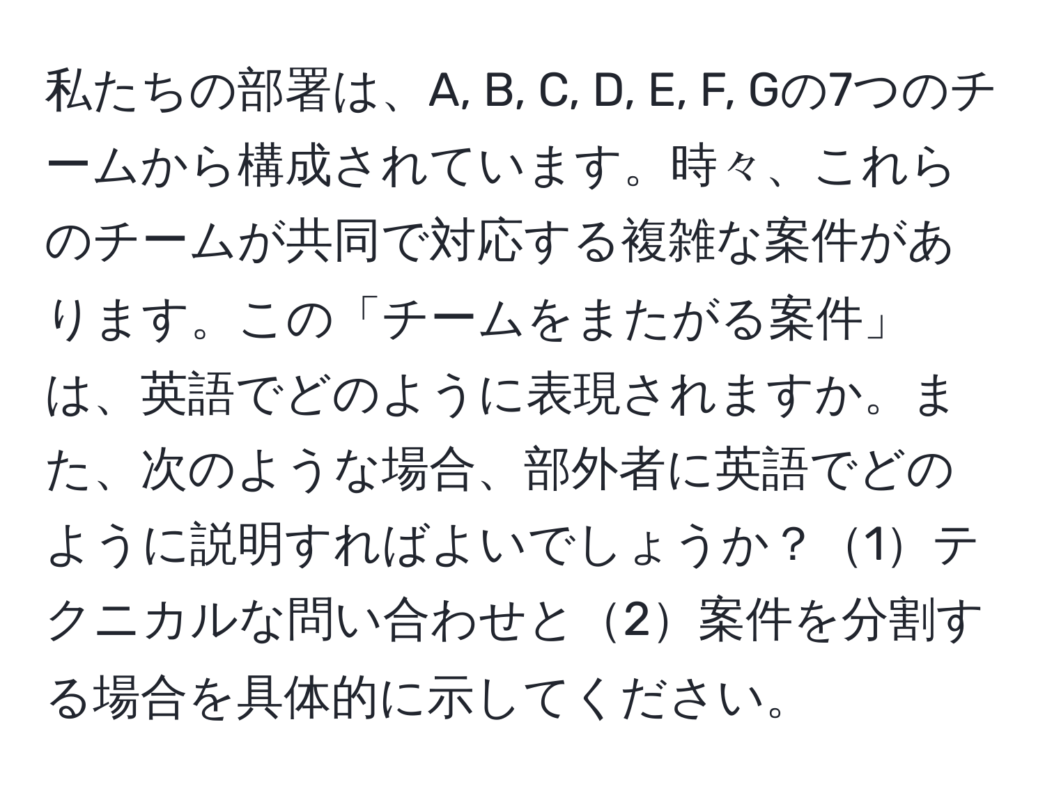 私たちの部署は、A, B, C, D, E, F, Gの7つのチームから構成されています。時々、これらのチームが共同で対応する複雑な案件があります。この「チームをまたがる案件」は、英語でどのように表現されますか。また、次のような場合、部外者に英語でどのように説明すればよいでしょうか？1テクニカルな問い合わせと2案件を分割する場合を具体的に示してください。