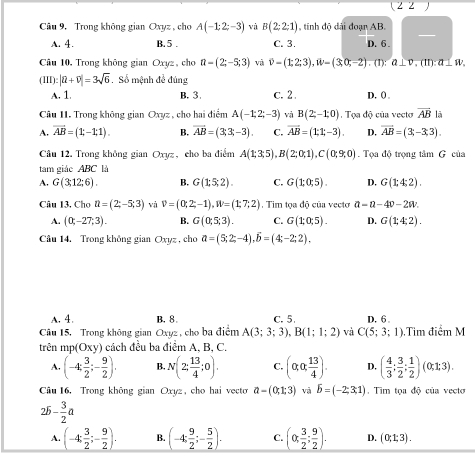 ( 2 2  
Câu 9, Trong không gian Oxyz , cho A(-1;2;-3) và B(2;2;1) , tinh độ dài đoạn AB.
—
A. 4. B. 5 . C. 3. D. 6 
Câu 10, Trong không gian Oxyz, cho n=(2;-5;3) và vector v=(1;2;3),vector w=(3;0;-2). (1): a⊥ v,(11):a⊥ w.
(III):|R+0+overline v|=3sqrt(6).  Số mệnh đề đúng
A. 1 B. 3 c. 2 . D. ()
Câu II. Trong không gian Oxyz , cho hai điểm A(-1;2;-3) và B(2;-1;0).  Tọa độ của vecto overline AB lā
A. vector AB=(1;-1;1). B. overline AB=(3;3;-3). C. overline AB=(1;1;-3). D. overline AB=(3,-3,3).
Câu 12. Trong không gian Oxyz, cho ba điểm A(1;3;5),B(2;0;1),C(0;9;0). Tọa độ trọng tâm G của
tam giáo ABC là
A. G(3;12;6). B. G(1:5,2). C. G(1;0;5). D. G(1;4;2).
Câu I3, Chơ u=(2;-5;3) và v=(0;2;-1),W=(1;7;2) Tim toa đô của vecto a-a-4v-2w.
A. (0;-27;3). B. G(0;5;3). C. G(1;0;5). D. G(1;4;2).
Câu 14. Trong không gian Oxyz , cho a=(5;2;-4),widehat b=(4;-2;2).
A. 4. B. 8 C. 5 D. 6
Câu 15. Trong không gian Oxyz , cho ba điểm A(3;3;3),B(1;1;2) và C(5;3;1).Tim điểm M
trên mp Oxy cách đều ba điểm A, B, C.
A. (-4; 3/2 ;- 9/2 ). B. N(2; 13/4 ;0). C. (alpha ,alpha , 13/4 ). D. ( 4/3 ; 3/2 ; 1/2 )(0;1;3).
Câu 16, Trong không gian Oxyz, cho hai vecto a-(0;1;3) và b=(-2;3;1). Tim tọa độ của vecto
25- 3/2 a
A. (-4; 3/2 ;- 9/2 ). B. (-4; 9/2 ;- 5/2 ). C. (alpha  3/2 ; 9/2 ). D. (0;1;3).