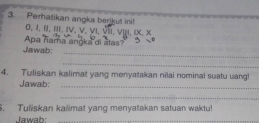 Perhatikan angka berikut ini! 
0, I, IJ, III, IV, V, ∀ι, Iι, νụι, ιx, x
Apa nama angka di atas? 
_ 
Jawab: 
_ 
_ 
4. ` Tuliskan kalimat yang menyatakan nilai nominal suatu uang! 
Jawab:_ 
_ 
5. Tuliskan kalimat yang menyatakan satuan waktu! 
Jawab:_