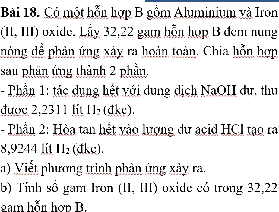 Có một hỗn hợp B gồm Aluminium và Iron 
(II, III) oxide. Lấy 32, 22 gam hỗn hợp B đem nung 
hóng để phản ứng xảy ra hoàn toàn. Chia hỗn hợp 
sau phản ứng thành 2 phần. 
- Phần 1: tác dụng hết với dung dịch NaOH dư, thu 
được 2,2311 lít H_2 (đkc). 
- Phần 2: Hòa tan hết vào lượng dư acid HCl tạo ra
8,9244 lít H_2 (đkc). 
a) Viết phương trình phản ứng xảy ra. 
b) Tính số gam Iron (II, III) oxide có trong 32,22
gam hỗn hơp B.