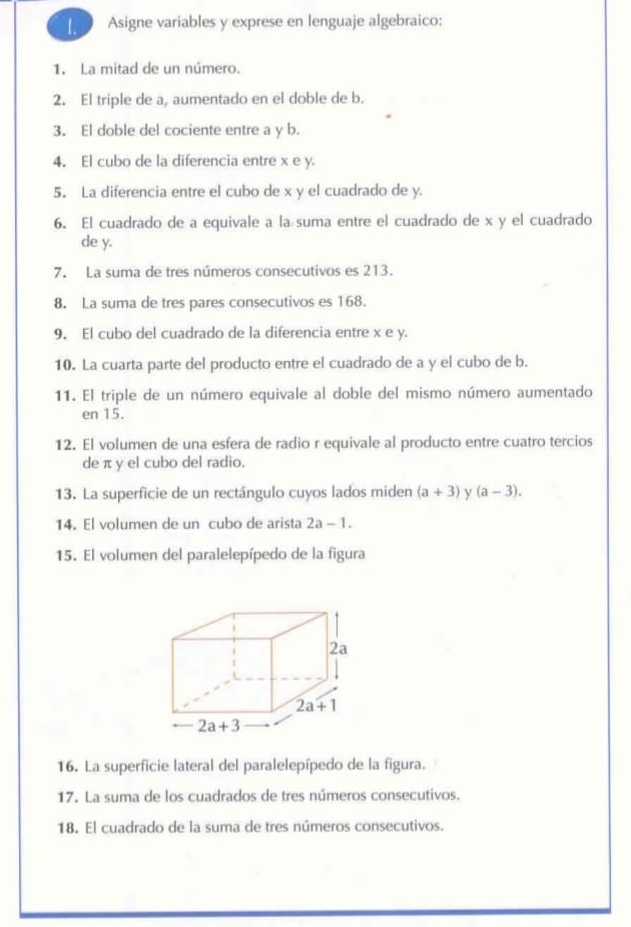 Asigne variables y exprese en lenguaje algebraico: 
1. La mitad de un número. 
2. El triple de a, aumentado en el doble de b. 
3. El doble del cociente entre a y b. 
4. El cubo de la diferencia entre x e y. 
5. La diferencia entre el cubo de x y el cuadrado de y. 
6. El cuadrado de a equivale a la suma entre el cuadrado de x y el cuadrado 
de y. 
7. La suma de tres números consecutivos es 213. 
8. La suma de tres pares consecutivos es 168. 
9. El cubo del cuadrado de la diferencia entre x e y. 
10. La cuarta parte del producto entre el cuadrado de a y el cubo de b. 
11. El triple de un número equivale al doble del mismo número aumentado 
en 15. 
12. El volumen de una esfera de radio r equivale al producto entre cuatro tercios 
de π y el cubo del radio. 
13. La superficie de un rectángulo cuyos lados miden (a+3) y (a-3). 
14. El volumen de un cubo de arista 2a-1. 
15. El volumen del paralelepípedo de la figura 
2a
2a+1
2a+3
16. La superficie lateral del paralelepípedo de la figura. 
17. La suma de los cuadrados de tres números consecutivos. 
18. El cuadrado de la suma de tres números consecutivos.