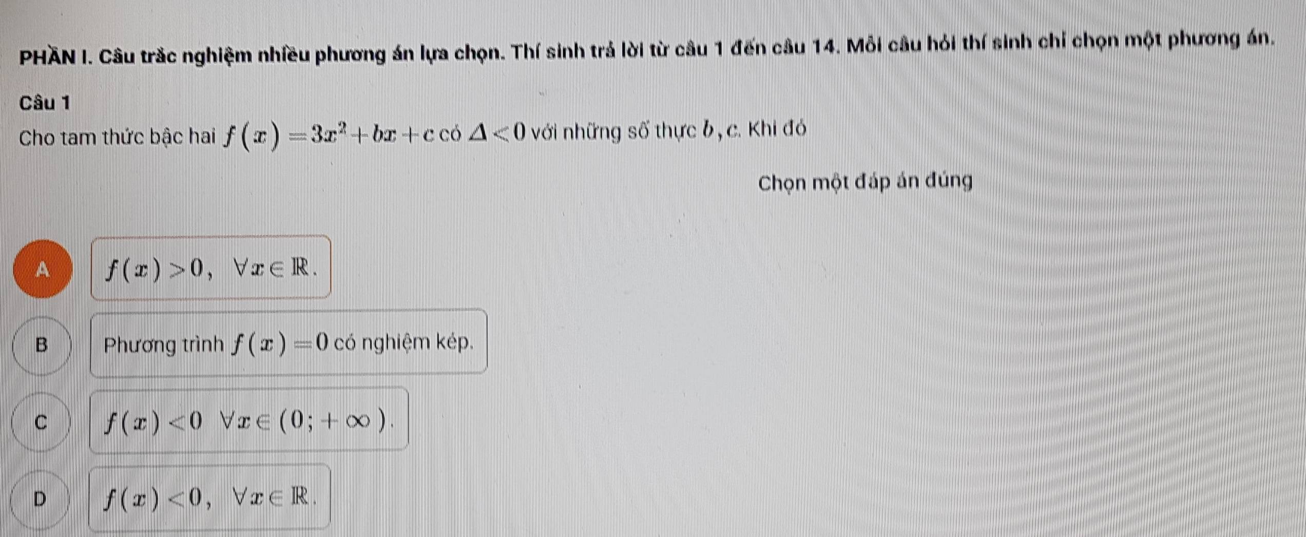 PHÃN I. Câu trắc nghiệm nhiều phương án lựa chọn. Thí sinh trả lời từ câu 1 đến câu 14. Mỗi cầu hỏi thí sinh chỉ chọn một phương án.
Câu 1
Cho tam thức bậc hai f(x)=3x^2+bx+cco△ <0</tex> với những số thực b, c. Khi đó
Chọn một đáp án đúng
A f(x)>0, forall x∈ R.
B Phương trình f(x)=0 có nghiệm kép.
C f(x)<0</tex>  x∈ (0;+∈fty ).
D f(x)<0</tex>, forall x∈ R.