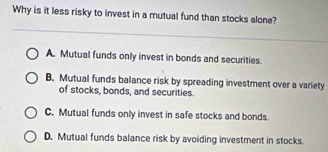 Why is it less risky to invest in a mutual fund than stocks alone?
A. Mutual funds only invest in bonds and securities.
B. Mutual funds balance risk by spreading investment over a variety
of stocks, bonds, and securities.
C. Mutual funds only invest in safe stocks and bonds.
D. Mutual funds balance risk by avoiding investment in stocks.