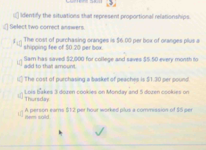 Gürrent SkIl
€ Identify the situations that represent proportional relationships.
Select two correct answers.
The cost of purchasing oranges is $6.00 per box of oranges plus a
shipping fee of $0.20 per box.
Sam has saved $2,000 for college and saves $5.50 every month to
add to that amount.
The cost of purchasing a basket of peaches is $1.30 per pound.
Lois bakes 3 dozen cookies on Monday and 5 dozen cookies on
Thursday
A person earns $12 per hour worked plus a commission of $5 per
item sold.