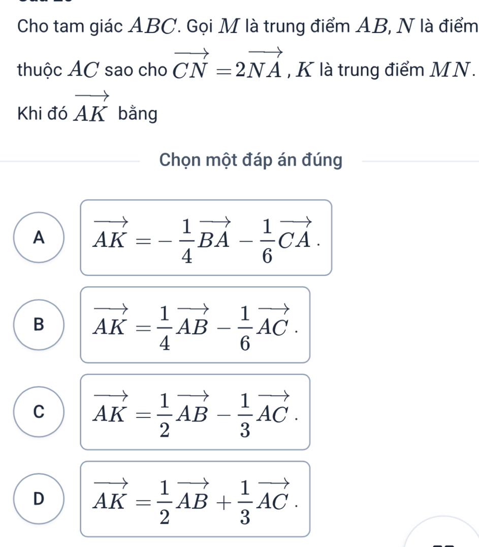 Cho tam giác ABC. Gọi M là trung điểm AB, N là điểm
thuộc AC sao cho vector CN=2vector NA , K là trung điểm MN.
Khi đó vector AK bằng
Chọn một đáp án đúng
A vector AK=- 1/4 vector BA- 1/6 vector CA.
B vector AK= 1/4 vector AB- 1/6 vector AC.
C vector AK= 1/2 vector AB- 1/3 vector AC.
D vector AK= 1/2 vector AB+ 1/3 vector AC.