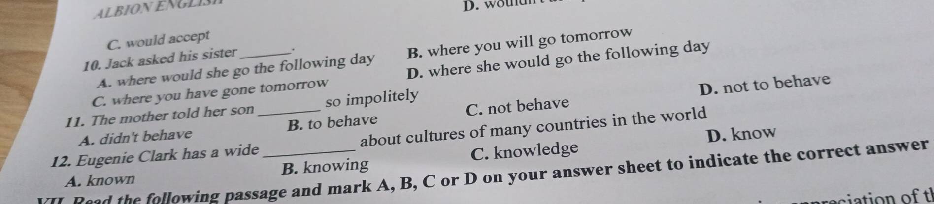 ALBION EN G LI
D. woudnt
C. would accept
.
A. where would she go the following day B. where you will go tomorrow
10. Jack asked his sister_
C. where you have gone tomorrow D. where she would go the following day
D. not to behave
11. The mother told her son so impolitely
A. didn't behave B. to behave C. not behave
D. know
12. Eugenie Clark has a wide_ about cultures of many countries in the world
A. known B. knowing C. knowledge
ead the following passage and mark A, B, C or D on your answer sheet to indicate the correct answer
eciation of tl