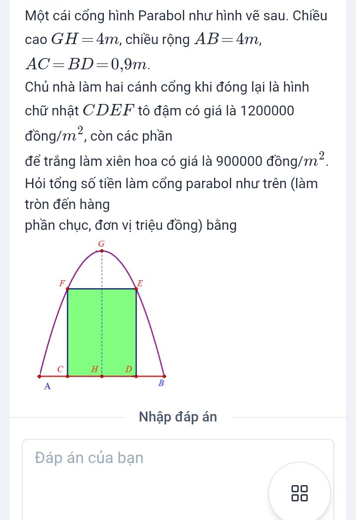 Một cái cổng hình Parabol như hình vẽ sau. Chiều
caoGH=4m , chiều rộng AB=4m,
AC=BD=0,9m. 
Chủ nhà làm hai cánh cổng khi đóng lại là hình 
chữ nhật CDEF tô đậm có giá là 1200000
đồng/ m^2 , còn các phần 
để trắng làm xiên hoa có giá là 900000 đồng, m^2. 
Hỏi tổng số tiền làm cổng parabol như trên (làm 
tròn đến hàng 
phần chục, đơn vị triệu đồng) bằng 
Nhập đáp án 
Đáp án của bạn