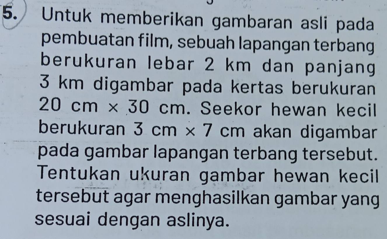 a Untuk memberikan gambaran asli pada 
pembuatan film, sebuah lapangan terbang 
berukuran lebar 2 km dan panjang
3 km digambar pada kertas berukuran
20cm* 30cm. Seekor hewan kecil 
berukuran 3cm* 7cm akan digambar 
pada gambar lapangan terbang tersebut. 
Tentukan ukuran gambar hewan kecil 
tersebut agar menghasilkan gambar yang 
sesuai dengan aslinya.