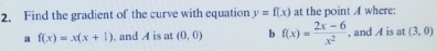 Find the gradient of the curve with equation y=f(x) at the point A where: 
a f(x)=x(x+1). and A is at (0,0) b f(x)= (2x-6)/x^2  , and A is at (3,0)