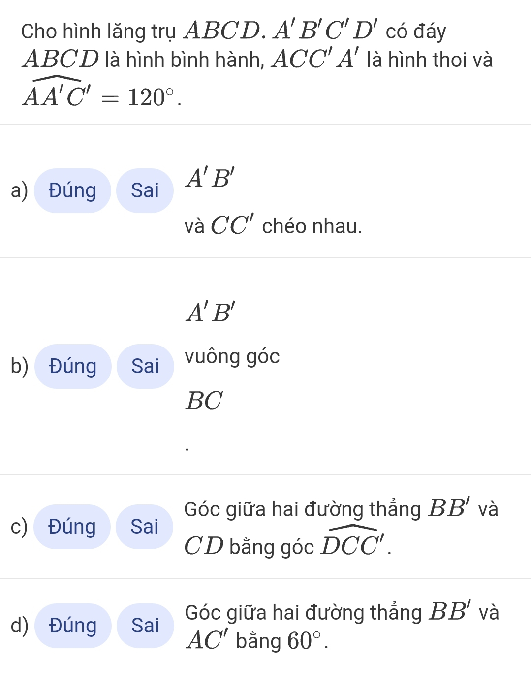 Cho hình lăng trụ ABCD. A'B'C'D' có đáy
ABCD là hình bình hành, ACC'A' là hình thoi và
widehat AA'C'=120°. 
a) Đúng Sai A'B'
Vdot a CC' chéo nhau.
A'B'
b) Đúng Sai vuông góc
BC
Góc giữa hai đường thắng BB' và 
c) Đúng Sai
CD bằng góc widehat DCC'. 
d) Đúng Sai Góc giữa hai đường thẳng BB' và
AC' bằng 60°.