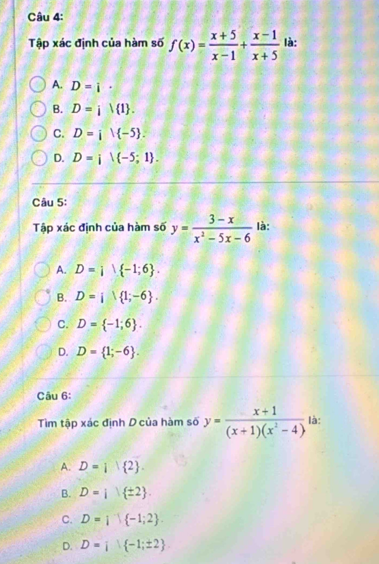 Tập xác định của hàm số f(x)= (x+5)/x-1 + (x-1)/x+5  là:
A. D=i·
B. D=i| 1.
C. D=i| -5.
D. D=i| -5;1. 
Câu 5:
Tập xác định của hàm số y= (3-x)/x^2-5x-6  là:
A. D=i -1;6.
B. D=i 1;-6.
C. D= -1;6.
D. D= 1;-6. 
Câu 6:
Tìm tập xác định D của hàm số y= (x+1)/(x+1)(x^2-4)  là:
A. D=i 2.
B. D= 1 ± 2.
C. D= 1| -1;2.
D. D=i -1;± 2