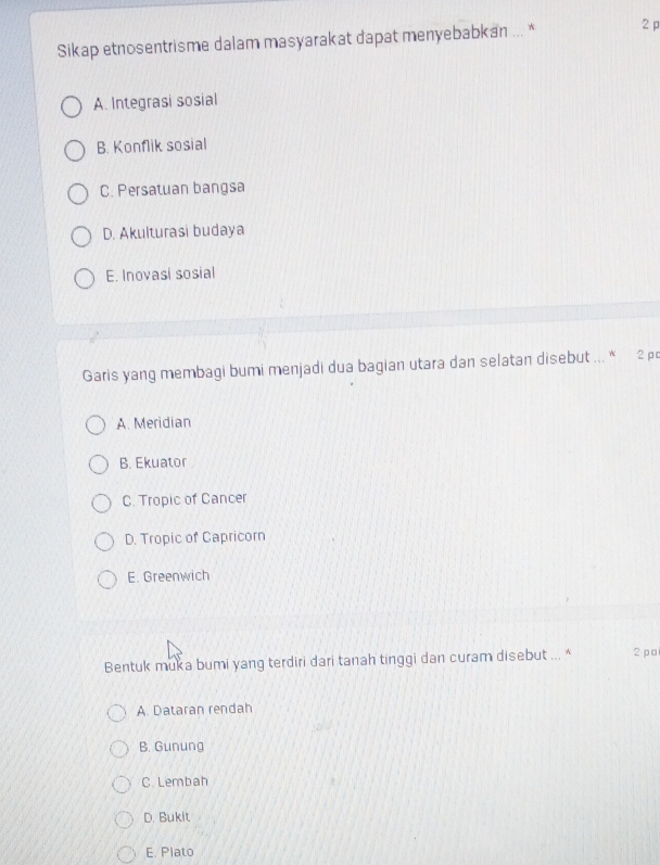 Sikap etnosentrisme dalam masyarakat dapat menyebabkan ... * 2p
A. Integrasi sosial
B. Konflik sosial
C. Persatuan bangsa
D. Akulturasi budaya
E. Inovasi sosial
Garis yang membagi bumi menjadi dua bagian utara dan selatan disebut ... * 2 p
A. Meridian
B. Ekuator
C. Tropic of Cancer
D. Tropic of Capricorn
E. Greenwich
Bentuk muka bumi yang terdiri dari tanah tinggi dan curam disebut ... * 2 po
A. Dataran rendah
B. Gunung
C. Lembah
D. Bukit
E. Plato