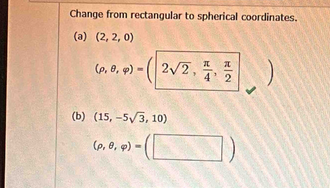 Change from rectangular to spherical coordinates. 
(a) (2,2,0)
(rho ,θ ,varphi )=(|2sqrt(2), π /4 , π /2 
(b) (15,-5sqrt(3),10)
(rho ,θ ,varphi )=(□ )