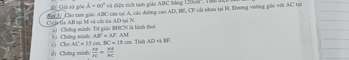 đ Giả sử góc hat A=60° và diện tích tam giác ABC bằng 120cm^- : T ình điện 
Bui 5: Cho tam giác ABC cân tại A, các dường cao AD, BE, CF cắt nhau tại H. Đương vuông góc với AC tại
C cất tỉa AB tại M và cắt tia AD tại N. 
a) Chứng minh: Tứ giác BHCN là hình thoi 
b) Chứng minh: AB^2=AF.. AM
c) Cho AC=15cm, BC=18cm. Tính AD và BF. 
d) Chứng minh:  FB/FC = MB/MC 