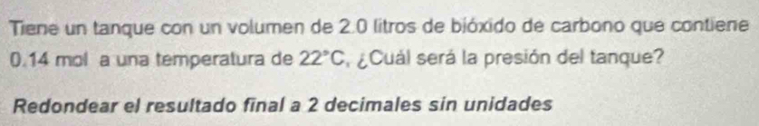 Tiene un tanque con un volumen de 2.0 litros de bióxido de carbono que contiene
0.14 mol a una temperatura de 22°C ¿Cuál será la presión del tanque? 
Redondear el resultado final a 2 decimales sin unidades